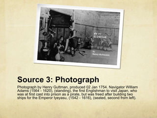 Source 3: Photograph
Photograph by Henry Guttman, produced 02 Jan 1754. Navigator William
Adams (1564 - 1620), (standing), the first Englishman to visit Japan, who
was at first cast into prison as a pirate, but was freed after building two
ships for the Emperor Iyeyasu, (1542 - 1616), (seated, second from left).
 