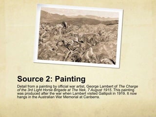 Source 2: Painting
Detail from a painting by official war artist, George Lambert of The Charge
of the 3rd Light Horse Brigade at The Nek, 7 August 1915. This painting
was produced after the war when Lambert visited Gallipoli in 1919. It now
hangs in the Australian War Memorial at Canberra.
 