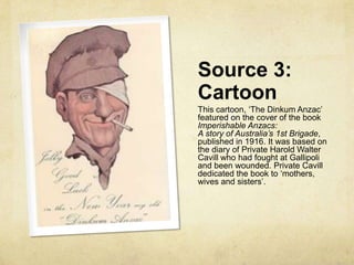 Source 3:
Cartoon
This cartoon, „The Dinkum Anzac‟
featured on the cover of the book
Imperishable Anzacs:
A story of Australia’s 1st Brigade,
published in 1916. It was based on
the diary of Private Harold Walter
Cavill who had fought at Gallipoli
and been wounded. Private Cavill
dedicated the book to „mothers,
wives and sisters‟.
 