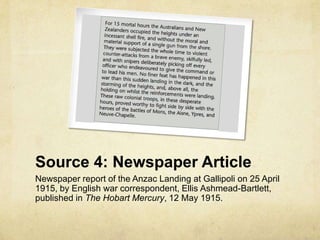 Source 4: Newspaper Article
Newspaper report of the Anzac Landing at Gallipoli on 25 April
1915, by English war correspondent, Ellis Ashmead-Bartlett,
published in The Hobart Mercury, 12 May 1915.
 