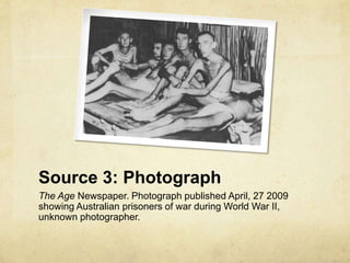 Source 3: Photograph
The Age Newspaper. Photograph published April, 27 2009
showing Australian prisoners of war during World War II,
unknown photographer.
 