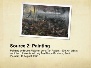 Source 2: Painting
Painting by Bruce Fletcher, Long Tan Action, 1970. An artists
depiction of events in Long Tan Phuoc Province, South
Vietnam, 18 August 1966
 