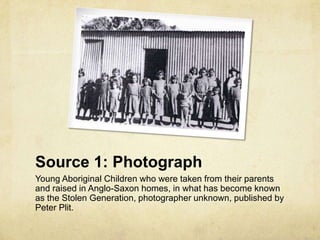 Source 1: Photograph
Young Aboriginal Children who were taken from their parents
and raised in Anglo-Saxon homes, in what has become known
as the Stolen Generation, photographer unknown, published by
Peter Plit.
 