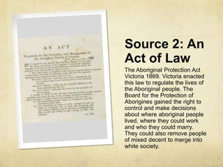 Source 2: An
Act of Law
The Aboriginal Protection Act
Victoria 1869. Victoria enacted
this law to regulate the lives of
the Aboriginal people. The
Board for the Protection of
Aborigines gained the right to
control and make decisions
about where aboriginal people
lived, where they could work
and who they could marry.
They could also remove people
of mixed decent to merge into
white society.
 