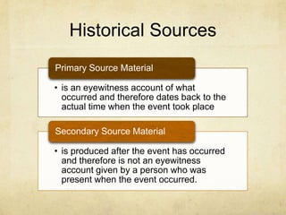 Historical Sources
• is an eyewitness account of what
occurred and therefore dates back to the
actual time when the event took place
Primary Source Material
• is produced after the event has occurred
and therefore is not an eyewitness
account given by a person who was
present when the event occurred.
Secondary Source Material
 