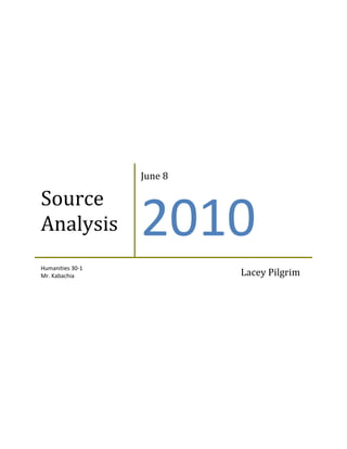 Source AnalysisJune 82010Humanities 30-1Mr. KabachiaLacey Pilgrim<br />Source Analysis<br />In the first source, the author has a view that is well-suited with Modern Liberalism and Keynesian economics. In this source we are given the authors argument that individuals cannot be free to pursue their happiness unless there is preventative actions that are taken by the government. He believes that the government should have some involvement in the economy by creating social and economic programs that prevent individuals from going into debt, poverty, and prevent them from going hungry. With this argument, you can also depict that the author is referring to capitalism from when he says that individuals cannot be free unless they accept and embrace the fact that there has to be some government involvement in order for the individuals to be capable of pursuing their happiness. This makes us believe that the author presumably believes in welfare capitalism, in which the government is involved to create and provide a “safety net”. This “safety net” is provided to prevent these insecurities that the author mentions such as debt or poverty. The author of this source also mentions welfare state, a capitalist economy, where there is some government involvement to modify the market forces in order to stabilize the economy through social programs. He is also referring welfare state to the idea of the less frequent and less exaggerated “boom-and-bust” cycle developed by Richard Keynes called Keynesian economics. His idea was that during good economic times the taxes are raised, and during bad times, using that extra money to help the economy recover from the bust and soften the blow. This source is a clear example of the opposition of classical liberalism and the promotion of modern liberalism.                 <br />In the second source, the author is strongly criticizing socialism and left-wing ideologies. He makes his argument by relating the socialist ideas as being impossible by assuming the production of goods is occurring through “magic”. His conservative view is being projected through capitalist ideas that you must need human labor in order to produce goods and this factor should not be changed, which is rejecting any government involvement. The author is promoting classical liberalism and rejecting government involvement in an economy. The third source is also promoting classical liberalism and the principle of self-interest. The illustrator of this source drew two wealthy men wearing suits, in an extravagant home reading a recent news article about the poor also gaining in an economic boom. This illustration depicts a capitalist idea because the article states that during an economic boom the poor also benefit, which seems pointless to the wealthy men. The men are promoting capitalism and self-interest because they do not see the good in an economic boom if the poor can also benefit from it. These men are naïve to the principles of socialism and the ways of the “left” as well as modern liberalism. This source promotes classical liberalism because it stays true to the values of capitalism and also encourages the success of individuals, supporting value of self over value of others with no government involvement. <br />The relationship between these sources addresses two main issues, government involvement as well as the benefits of capitalism. These sources each address a different belief on the extent to which a government should be involved in an economy. The first source rejects classical liberalism by saying that there needs to be government intervention in order to enable individuals to truly pursue their happiness. With this the author also believes that capitalism should be included in the economy with occasional government intervention in order to run a more fair economy, which would be welfare capitalism. The sources II and III are embracing classical liberalism by stating that government should have no involvement in the economy, and by believing that capitalism and private companies should only run the market. All three of these sources address self-interest. Source I is concerned about the individuals pursuit of happiness and their self-interest in the economy, ensuring that there is some government program to fall back on if necessary. Source II embraces self-interest and states that it can prevent hunger and poverty around the world, if the people work hard. Source III also addresses self-interest by promoting it as a necessary part of a capitalist economy.                                                                                                                                                                                                                                                                                                                                                                                                                                                                                                                                                                                                                                                                                                                                                                                                                                                                                                                                                                                                                                                                                                                                                                                                                                                                                                                                                                                                                                                                                                                                                                                                                                                                                                                                                                               <br />