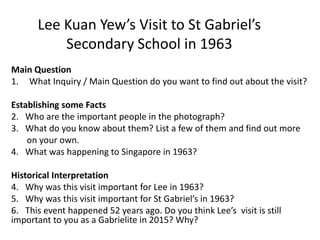 Main Question
1. What Inquiry / Main Question do you want to find out about the visit?
Establishing some Facts
2. Who are the important people in the photograph?
3. What do you know about them? List a few of them and find out more
on your own.
4. What was happening to Singapore in 1963?
Historical Interpretation
4. Why was this visit important for Lee in 1963?
5. Why was this visit important for St Gabriel’s in 1963?
6. This event happened 52 years ago. Do you think Lee’s visit is still
important to you as a Gabrielite in 2015? Why?
Lee Kuan Yew’s Visit to St Gabriel’s
Secondary School in 1963
 