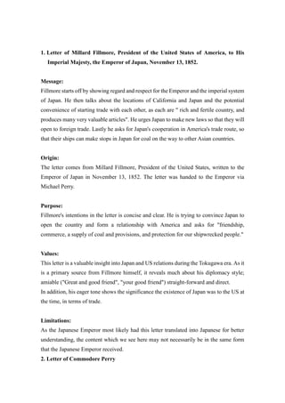 Letter of Millard Fillmore, President of the United States of America, to His Imperial Majesty, the Emperor of Japan, November 13, 1852.<br />Message: <br />Fillmore starts off by showing regard and respect for the Emperor and the imperial system of Japan. He then talks about the locations of California and Japan and the potential convenience of starting trade with each other, as each are quot;
 rich and fertile country, and produces many very valuable articlesquot;
. He urges Japan to make new laws so that they will open to foreign trade. Lastly he asks for Japan's cooperation in America's trade route, so that their ships can make stops in Japan for coal on the way to other Asian countries. <br />Origin:<br />The letter comes from Millard Fillmore, President of the United States, written to the Emperor of Japan in November 13, 1852. The letter was handed to the Emperor via Michael Perry. <br />Purpose:<br />Fillmore's intentions in the letter is concise and clear. He is trying to convince Japan to open the country and form a relationship with America and asks for quot;
friendship, commerce, a supply of coal and provisions, and protection for our shipwrecked people.quot;
<br />Values:<br />This letter is a valuable insight into Japan and US relations during the Tokugawa era. As it is a primary source from Fillmore himself, it reveals much about his diplomacy style; amiable (quot;
Great and good friendquot;
, quot;
your good friendquot;
) straight-forward and direct.<br />In addition, his eager tone shows the significance the existence of Japan was to the US at the time, in terms of trade. <br />Limitations:<br />As the Japanese Emperor most likely had this letter translated into Japanese for better understanding, the content which we see here may not necessarily be in the same form that the Japanese Emperor received. <br />2. Letter of Commodore Perry <br />Message;<br />Commodore Perry criticises Japan's attitude toward the people of the United States, treating them quot;
as if they were your worst enemiesquot;
. He holds this in contrast with the behavior of the Americans, who have given quot;
respect to all Japanese subjects who have fallen under their protectionquot;
. He request that the Japanese aid the Americans in the case of a shipwreck or a stress in weather. He then points out the regional relationship of America and Japan - how Japan is situated right between America and Europe - and assures that the commerce between America and Europe will rapidly increase, again asking for Japanese aid with coal and tending of American ships.<br />Origin:<br />Letter written from Commodore Perry to the Japanese Emperor on July 7, 1853.<br />Purpose;<br />The purpose of this letter is clear. C.M Perry is requesting the same favors as President Fillmore, but in a much more aggressive and firm tone. It is clear in his writing that he intends to use whatever it takes to have his requests fulfilled, and his tone suggests that the duty is on Japan, as their treatment of Americans is unethical and unfair.<br />Values:<br />The values of this document is, again, that it is a primary source directly stating the intentions of C.M. Perry. It gives a direct insight into Perry's distinct diplomatic style (clearly more aggressive than that of Fillmore's) and  gives us an idea of his attitude towards the Japanese during his trip into the land. <br />Limitations:<br />As with Fillmore's letter, the Emperor most likely perceived the letter in the form of a translated version. Therefore this copy does not give us a 100% accurate view of the Emperor's understanding.<br />