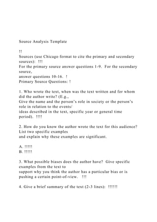 Source Analysis Template
!!
Sources (use Chicago format to cite the primary and secondary
sources): !!!
For the primary source answer questions 1-9. For the secondary
source,
answer questions 10-16. !
Primary Source Questions: !
1. Who wrote the text, when was the text written and for whom
did the author write? (E.g.,
Give the name and the person’s role in society or the person’s
role in relation to the events/
ideas described in the text, specific year or general time
period). !!!!
2. How do you know the author wrote the text for this audience?
List two specific examples
and explain why these examples are significant.
A. !!!!!
B. !!!!!
3. What possible biases does the author have? Give specific
examples from the text to
support why you think the author has a particular bias or is
pushing a certain point-of-view. !!!
4. Give a brief summary of the text (2-3 lines): !!!!!!
 
