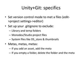 Unity+Git: specifics
? Set version control mode to met a files (edit-
  >project settings->editor)
? Set up your .gitignore to exclude:
   C Library and temp folders
   C Monodev/Studio project files
   C System files like DS_store & thumbnails
? Metas, metas, metas:
   C If you add an asset, add the meta
   C If you empty a folder, delete the folder and the meta
 