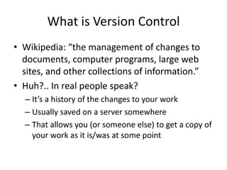 What is Version Control
? Wikipedia: the management of changes to
  documents, computer programs, large web
  sites, and other collections of information.
? Huh?.. In real people speak?
  C Its a history of the changes to your work
  C Usually saved on a server somewhere
  C That allows you (or someone else) to get a copy of
    your work as it is/was at some point
 