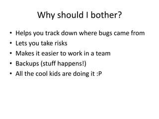 Why should I bother?
?   Helps you track down where bugs came from
?   Lets you take risks
?   Makes it easier to work in a team
?   Backups (stuff happens!)
?   All the cool kids are doing it :P
 