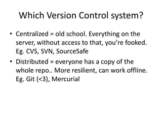 Which Version Control system?
? Centralized = old school. Everything on the
  server, without access to that, youre fooked.
  Eg. CVS, SVN, SourceSafe
? Distributed = everyone has a copy of the
  whole repo.. More resilient, can work offline.
  Eg. Git (<3), Mercurial
 