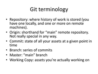 Git terminology
? Repository: where history of work is stored (you
  have one locally, and one or more on remote
  machines).
? Origin: shorthand for main remote repository.
  Not really special in any way.
? Commit: state of all your assets at a given point in
  time
? Branch: series of commits
? Master: main branch
? Working Copy: assets youre actually working on
 