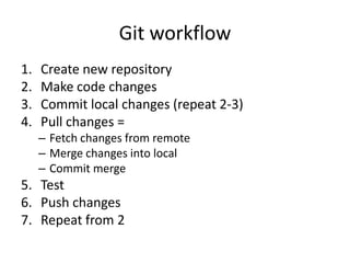 Git workflow
1.   Create new repository
2.   Make code changes
3.   Commit local changes (repeat 2-3)
4.   Pull changes =
     C Fetch changes from remote
     C Merge changes into local
     C Commit merge
5. Test
6. Push changes
7. Repeat from 2
 