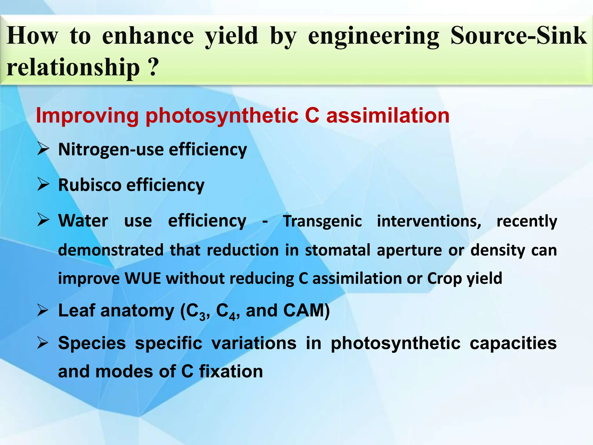 Improving photosynthetic C assimilation
 Nitrogen-use efficiency
 Rubisco efficiency
 Water use efficiency - Transgenic interventions, recently
demonstrated that reduction in stomatal aperture or density can
improve WUE without reducing C assimilation or Crop yield
 Leaf anatomy (C3, C4, and CAM)
 Species specific variations in photosynthetic capacities
and modes of C fixation
How to enhance yield by engineering Source-Sink
relationship ?
 