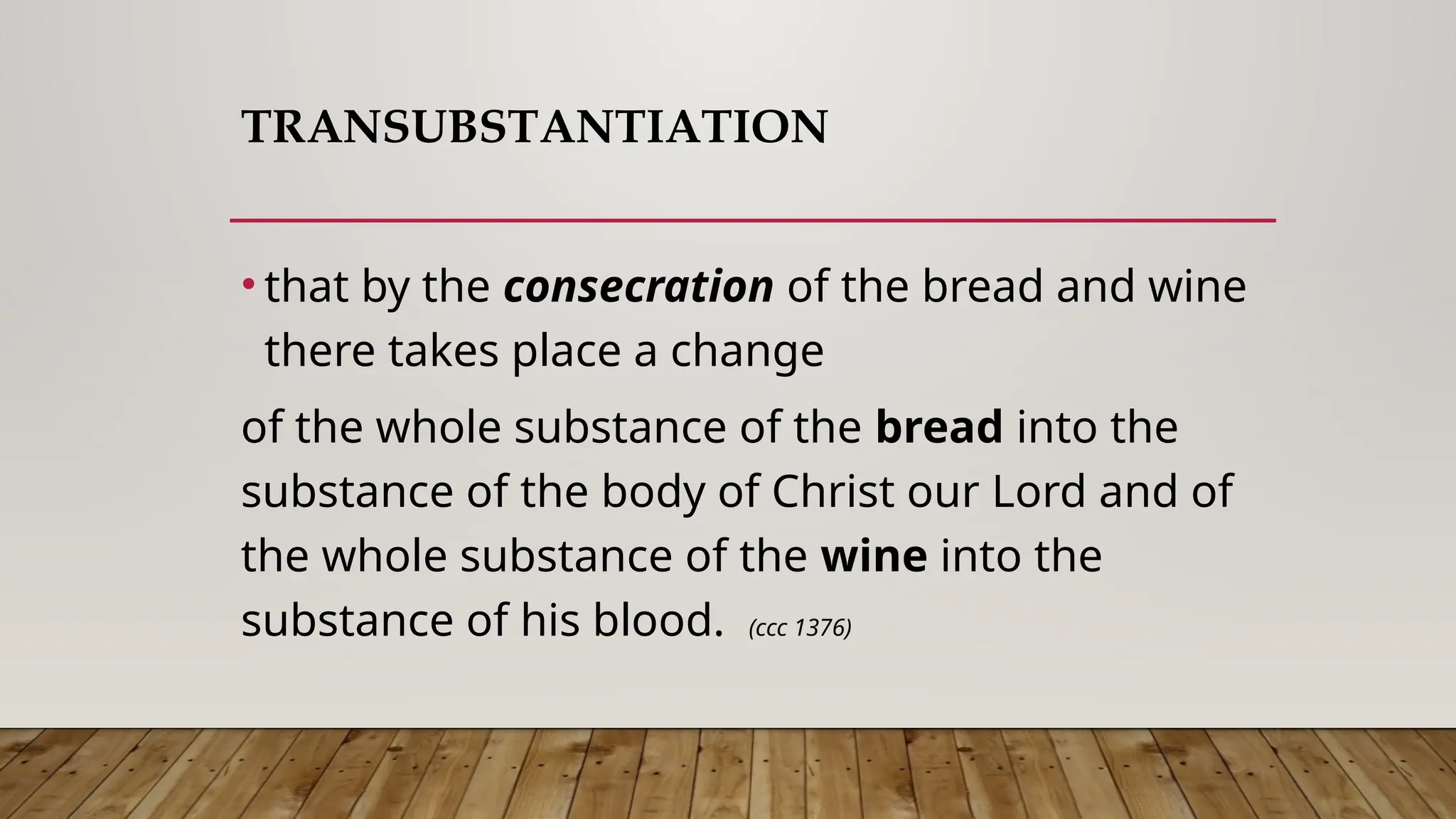 TRANSUBSTANTIATION
• that by the consecration of the bread and wine
there takes place a change
of the whole substance of the bread into the
substance of the body of Christ our Lord and of
the whole substance of the wine into the
substance of his blood. (ccc 1376)
 
