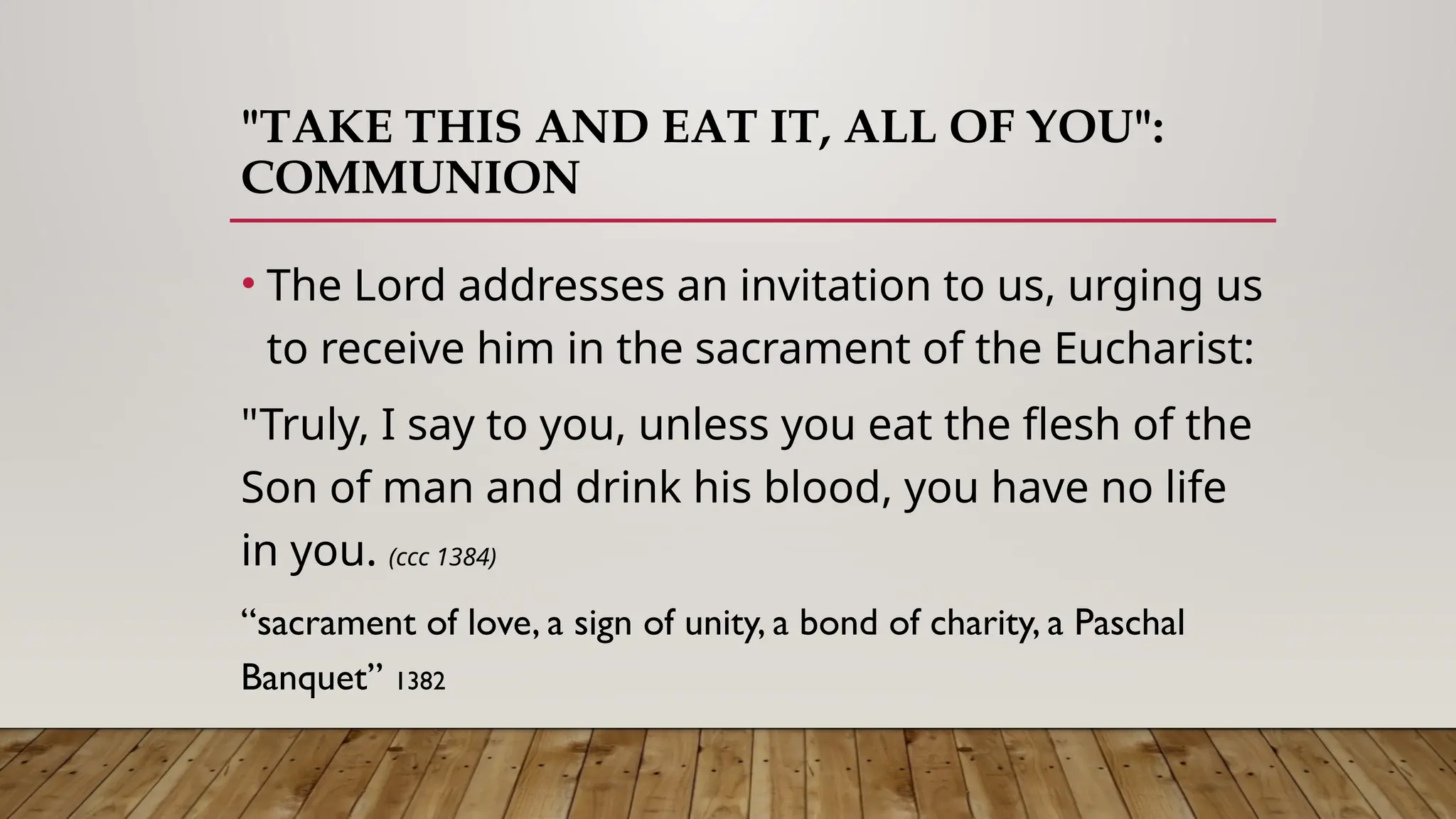 "TAKE THIS AND EAT IT, ALL OF YOU":
COMMUNION
• The Lord addresses an invitation to us, urging us
to receive him in the sacrament of the Eucharist:
"Truly, I say to you, unless you eat the flesh of the
Son of man and drink his blood, you have no life
in you. (ccc 1384)
“sacrament of love, a sign of unity, a bond of charity, a Paschal
Banquet” 1382
 
