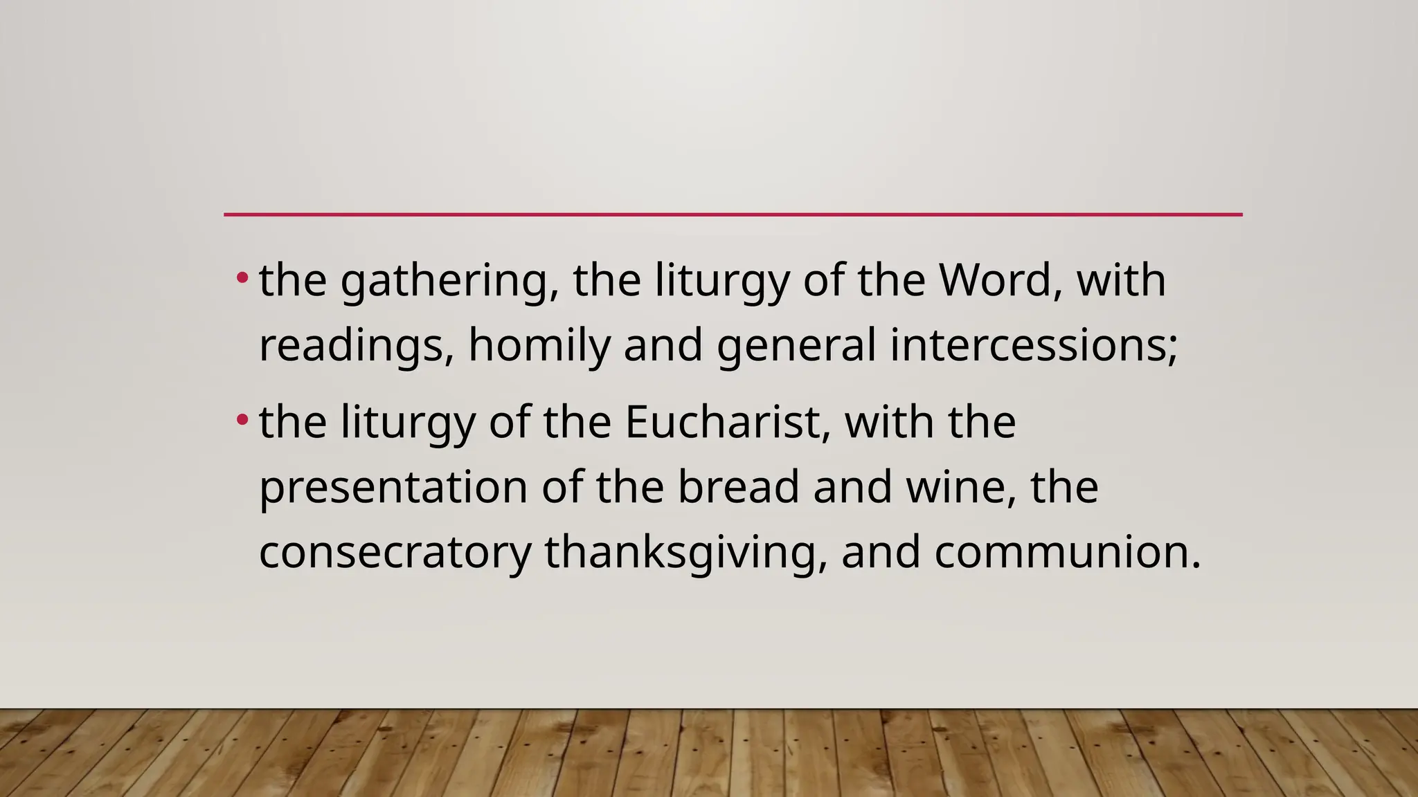 • the gathering, the liturgy of the Word, with
readings, homily and general intercessions;
• the liturgy of the Eucharist, with the
presentation of the bread and wine, the
consecratory thanksgiving, and communion.
 