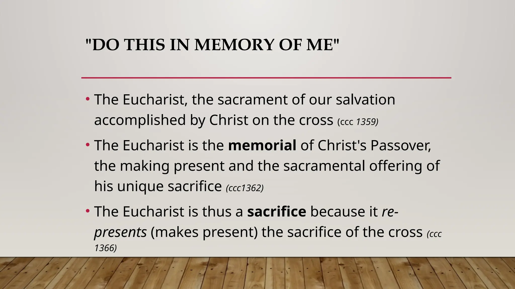 "DO THIS IN MEMORY OF ME"
• The Eucharist, the sacrament of our salvation
accomplished by Christ on the cross (ccc 1359)
• The Eucharist is the memorial of Christ's Passover,
the making present and the sacramental offering of
his unique sacrifice (ccc1362)
• The Eucharist is thus a sacrifice because it re-
presents (makes present) the sacrifice of the cross (ccc
1366)
 