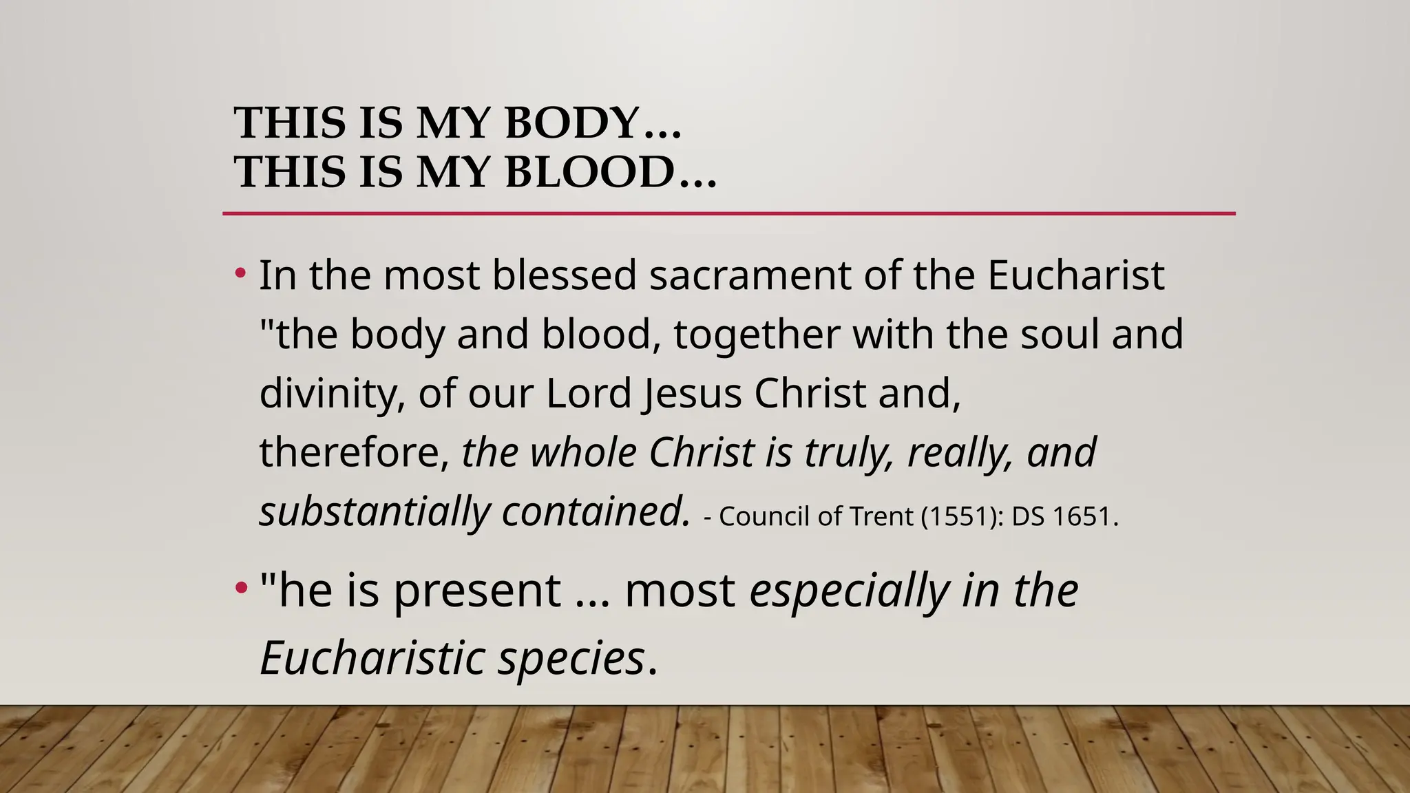 THIS IS MY BODY…
THIS IS MY BLOOD…
• In the most blessed sacrament of the Eucharist
"the body and blood, together with the soul and
divinity, of our Lord Jesus Christ and,
therefore, the whole Christ is truly, really, and
substantially contained. - Council of Trent (1551): DS 1651.
• "he is present ... most especially in the
Eucharistic species.
 