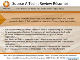 Source A Tech : Review Résumes 
Source A Tech is The World’s Most Reliable Remote Staffing Agency. 
We source candidates from Google, Cisco, Microsoft and other blue chip tech 
companies. Source A Tech candidates are guaranteed to exceed your expectations. 
• We understand that your time is important. Prior to recommending any candidate 
for your organization, Source A Tech performs a 3 point background check and a 
face to face interview to ensure that the candidate is a good fit for your 
organization. 
• Our 3 point verification process includes a comprehensive background check, 
employment verification, to including past employer evaluations and an educational 
verification. 
• The on-site interview allows our hiring professionals to evaluate the candidate’s 
body language, mannerisms and knowledge of the required job functions. 
With Over Ten Years Of Experience Managing Remote Employees, Source A Tech Stands Alone With No Competitors!! 
Source A Tech, 5801 Allentown Road, Suite# 503, Camp Springs, MD 20746, Phone: 240-427-1725 www.sourceatech.com 
(240) 427-1725 
