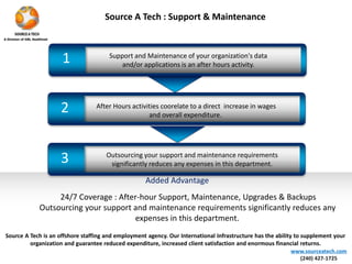 1 
Source A Tech : Support & Maintenance 
Support and Maintenance of your organization's data 
and/or applications is an after hours activity. 
2 After Hours activities coorelate to a direct increase in wages 
and overall expenditure. 
Outsourcing your support and maintenance requirements 
significantly reduces any expenses in this department. 3 
Source A Tech is an offshore staffing and employment agency. Our International Infrastructure has the ability to supplement your 
organization and guarantee reduced expenditure, increased client satisfaction and enormous financial returns. 
www.sourceatech.com 
(240) 427-1725 
Added Advantage 
24/7 Coverage : After-hour Support, Maintenance, Upgrades & Backups 
Outsourcing your support and maintenance requirements significantly reduces any 
expenses in this department. 
