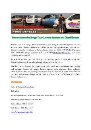 Source Automotive Brings Your Cummins Injectors and Diesel Exhaust
When it comes to Dodge diesel performance, you will get a broad range of tools and
systems from Source Automotive. Some of the high-performance systems and
Cummins injectors available at this acclaimed store are 1989-1993 Dodge Cummins
5.9L, 1994-2002 Dodge Cummins 5.9L, 2003-2007 Dodge 5.9 Cummins, 2007.5 and
up Dodge Cummins 6.7.
In addition to this, you will also get the amazing products from Cummins like
Cummins injectors. It has a broad range of products and services.
Whether you are looking for engine parts, differential and transmission pan, cooling
and exhaust, Gauges, air intake, brakes, tuners, turbo chargers, diesel exhaust,
intercooler and boot kit, steering and suspensions or any kind of other accessories or
part, you will get everything from the comfort of home at very affordable prices from
Source Automotive.
Contact Us
Sales & Technical Assistance:
Bill Allen
Source Automotive, 16805 SE 130th Ave. Clackamas, OR 97015
Mail id : sales@sourceautomotive.biz
Sales Office: 503-654-9004
Toll-Free: 1-866-211-1533
http://sourceautomotive.biz/
 