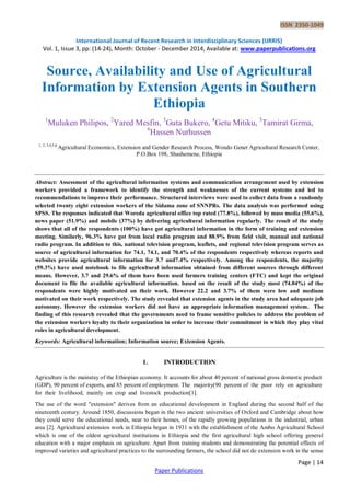 ISSN 2350-1049
International Journal of Recent Research in Interdisciplinary Sciences (IJRRIS)
Vol. 1, Issue 3, pp: (14-24), Month: October - December 2014, Available at: www.paperpublications.org
Page | 14
Paper Publications
Source, Availability and Use of Agricultural
Information by Extension Agents in Southern
Ethiopia
1
Muluken Philipos, 2
Yared Mesfin, 3
Guta Bukero, 4
Getu Mitiku, 5
Tamirat Girma,
6
Hassen Nurhussen
1, 2, 3,4,5,6
Agricultural Economics, Extension and Gender Research Process, Wondo Genet Agricultural Research Center,
P.O.Box 198, Shashemene, Ethiopia
Abstract: Assessment of the agricultural information systems and communication arrangement used by extension
workers provided a framework to identify the strength and weaknesses of the current systems and led to
recommendations to improve their performance. Structured interviews were used to collect data from a randomly
selected twenty eight extension workers of the Sidama zone of SNNPRs. The data analysis was performed using
SPSS. The responses indicated that Woreda agricultural office top rated (77.8%), followed by mass media (55.6%),
news paper (51.9%) and mobile (37%) by delivering agricultural information regularly. The result of the study
shows that all of the respondents (100%) have got agricultural information in the form of training and extension
meeting. Similarly, 96.3% have got from local radio program and 88.9% from field visit, manual and national
radio program. In addition to this, national television program, leaflets, and regional television program serves as
source of agricultural information for 74.1, 74.1, and 70.4% of the respondents respectively whereas reports and
websites provide agricultural information for 3.7 and7.4% respectively. Among the respondents, the majority
(59.3%) have used notebook to file agricultural information obtained from different sources through different
means. However, 3.7 and 29.6% of them have been used farmers training centers (FTC) and kept the original
document to file the available agricultural information. based on the result of the study most (74.04%) of the
respondents were highly motivated on their work. However 22.2 and 3.7% of them were low and medium
motivated on their work respectively. The study revealed that extension agents in the study area had adequate job
autonomy. However the extension workers did not have an appropriate information management system. The
finding of this research revealed that the governments need to frame sensitive policies to address the problem of
the extension workers loyalty to their organization in order to increase their commitment in which they play vital
roles in agricultural development.
Keywords: Agricultural information; Information source; Extension Agents.
1. INTRODUCTION
Agriculture is the mainstay of the Ethiopian economy. It accounts for about 40 percent of national gross domestic product
(GDP), 90 percent of exports, and 85 percent of employment. The majority(90 percent of the poor rely on agriculture
for their livelihood, mainly on crop and livestock production[1].
The use of the word "extension" derives from an educational development in England during the second half of the
nineteenth century. Around 1850, discussions began in the two ancient universities of Oxford and Cambridge about how
they could serve the educational needs, near to their homes, of the rapidly growing populations in the industrial, urban
area [2]. Agricultural extension work in Ethiopia began in 1931 with the establishment of the Ambo Agricultural School
which is one of the oldest agricultural institutions in Ethiopia and the first agricultural high school offering general
education with a major emphasis on agriculture. Apart from training students and demonstrating the potential effects of
improved varieties and agricultural practices to the surrounding farmers, the school did not do extension work in the sense
 