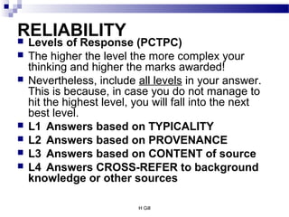 H Gill
RELIABILITY Levels of Response (PCTPC)
 The higher the level the more complex your
thinking and higher the marks awarded!
 Nevertheless, include all levels in your answer.
This is because, in case you do not manage to
hit the highest level, you will fall into the next
best level.
 L1 Answers based on TYPICALITY
 L2 Answers based on PROVENANCE
 L3 Answers based on CONTENT of source
 L4 Answers CROSS-REFER to background
knowledge or other sources
 