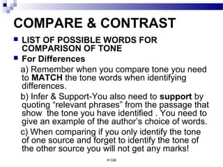 H Gill
COMPARE & CONTRAST
 LIST OF POSSIBLE WORDS FOR
COMPARISON OF TONE
 For Differences
a) Remember when you compare tone you need
to MATCH the tone words when identifying
differences.
b) Infer & Support-You also need to support by
quoting “relevant phrases” from the passage that
show the tone you have identified . You need to
give an example of the author’s choice of words.
c) When comparing if you only identify the tone
of one source and forget to identify the tone of
the other source you will not get any marks!
 