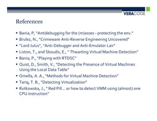 References

 Bania, P, “Antidebugging for the (m)asses - protecting the env.”
 Brulez, N., “Crimeware Anti-Reverse Engineering Uncovered”
 “Lord Julus”, “Anti-Debugger and Anti-Emulator Lair”
 Liston, T., and Skoudis, E., “ Thwarting Virtual Machine Detection”
 Bania, P., “Playing with RTDSC”
 Quist, D., Smith, V., “Detecting the Presence of Virtual Machines
 Using the Local Data Table”
 Omella, A. A., “Methods for Virtual Machine Detection”
 Tariq, T. B., “Detecting Virtualization”
 Rutkowska, J., " Red Pill... or how to detect VMM using (almost) one
 CPU instruction”
 