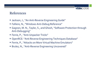 References

 Jackson, J., “An Anti-Reverse Engineering Guide”
 Falliere, N., “Windows Anti-Debug Reference”
 Gagnon, M. N., Taylor, S., and Ghosh, “Software Protection through
 Anti-Debugging”
 Ferrie, P., “Anti-Unpacker Tricks”
 OpenRCE: “Anti Reverse Engineering Techniques Database”
 Ferrie, P., “Attacks on More Virtual Machine Emulators”
 Brulez, N., “Anti-Reverse Engineering Uncovered”
 