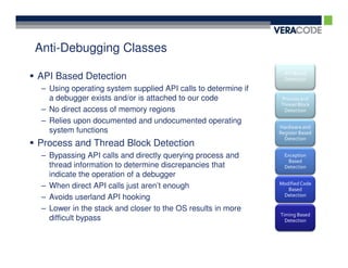 Anti-Debugging Classes
                                                                 API Based
API Based Detection                                              Detection
 – Using operating system supplied API calls to determine if
   a debugger exists and/or is attached to our code            Process and
                                                               Thread Block
 – No direct access of memory regions                           Detection

 – Relies upon documented and undocumented operating
                                                               Hardware and
   system functions                                            Register Based
                                                                 Detection
Process and Thread Block Detection
 – Bypassing API calls and directly querying process and         Exception
                                                                   Based
   thread information to determine discrepancies that            Detection
   indicate the operation of a debugger
                                                               Modified Code
 – When direct API calls just aren’t enough                       Based
                                                                Detection
 – Avoids userland API hooking
 – Lower in the stack and closer to the OS results in more
                                                               Timing Based
   difficult bypass                                              Detection
 