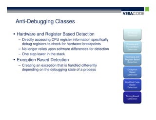 Anti-Debugging Classes
                                                                API Based
Hardware and Register Based Detection                           Detection
 – Directly accessing CPU register information specifically
   debug registers to check for hardware breakpoints          Process and
                                                              Thread Block
 – No longer relies upon software differences for detection    Detection

 – One step lower in the stack
                                                              Hardware and
Exception Based Detection                                     Register Based
                                                                Detection
 – Creating an exception that is handled differently
   depending on the debugging state of a process                Exception
                                                                  Based
                                                                Detection


                                                              Modified Code
                                                                 Based
                                                               Detection


                                                              Timing Based
                                                                Detection
 