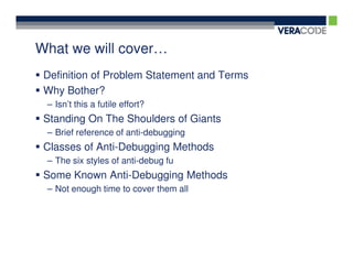 What we will cover…
 Definition of Problem Statement and Terms
 Why Bother?
 – Isn’t this a futile effort?
 Standing On The Shoulders of Giants
 – Brief reference of anti-debugging
 Classes of Anti-Debugging Methods
 – The six styles of anti-debug fu
 Some Known Anti-Debugging Methods
 – Not enough time to cover them all
 
