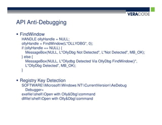 API Anti-Debugging

 FindWindow
 HANDLE ollyHandle = NULL;
 ollyHandle = FindWindow(L"OLLYDBG", 0);
 if (ollyHandle == NULL) {
     MessageBox(NULL, L"OllyDbg Not Detected", L"Not Detected", MB_OK);
 } else {
     MessageBox(NULL, L"Ollydbg Detected Via OllyDbg FindWindow()",
     L"OllyDbg Detected", MB_OK);
 }

 Registry Key Detection
 SOFTWAREMicrosoftWindows NTCurrentVersionAeDebug
    Debugger=
 exefileshellOpen with Olly&Dbgcommand
 dllfileshellOpen with Olly&Dbgcommand
 