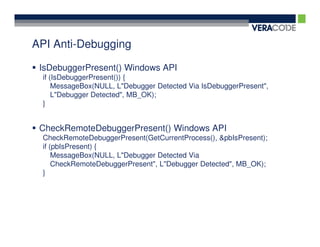 API Anti-Debugging

 IsDebuggerPresent() Windows API
 if (IsDebuggerPresent()) {
     MessageBox(NULL, L"Debugger Detected Via IsDebuggerPresent",
     L"Debugger Detected", MB_OK);
 }


 CheckRemoteDebuggerPresent() Windows API
 CheckRemoteDebuggerPresent(GetCurrentProcess(), &pbIsPresent);
 if (pbIsPresent) {
     MessageBox(NULL, L"Debugger Detected Via
     CheckRemoteDebuggerPresent", L"Debugger Detected", MB_OK);
 }
 
