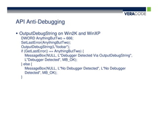 API Anti-Debugging

 OutputDebugString on Win2K and WinXP
 DWORD AnythingButTwo = 666;
 SetLastError(AnythingButTwo);
 OutputDebugString(L"foobar");
 if (GetLastError() == AnythingButTwo) {
     MessageBox(NULL, L"Debugger Detected Via OutputDebugString",
     L"Debugger Detected", MB_OK);
 } else {
     MessageBox(NULL, L"No Debugger Detected", L"No Debugger
     Detected", MB_OK);
 }
 