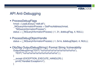 API Anti-Debugging

 ProcessDebugFlags
 hmod = LoadLibrary(L"ntdll.dll");
 _NtQueryInformationProcess = GetProcAddress(hmod,
   "NtQueryInformationProcess");
 status = (_NtQueryInformationProcess) (-1, 31, &debugFlag, 4, NULL);

 ProcessDebugObjectHandle
 status = (_NtQueryInformationProcess) (-1, 0x1e, &debugObject, 4, NULL);

 OllyDbg OutputDebugString() Format String Vulnerability
 OutputDebugString(TEXT("%s%s%s%s%s%s%s%s%s%s%s"),
   TEXT("%s%s%s%s%s%s%s%s%s%s%s") );
 }
 __except (EXCEPTION_EXECUTE_HANDLER) {
   printf("Handled Exceptionn");
 }
 