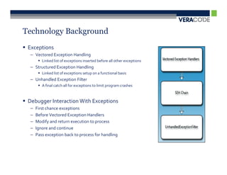 Technology Background
 Exceptions
  – Vectored Exception Handling
         Linked list of exceptions inserted before all other exceptions
  – Structured Exception Handling
         Linked list of exceptions setup on a functional basis
  – Unhandled Exception Filter
         A final catch all for exceptions to limit program crashes


 Debugger Interaction With Exceptions
  –   First chance exceptions
  –   Before Vectored Exception Handlers
  –   Modify and return execution to process
  –   Ignore and continue
  –   Pass exception back to process for handling
 