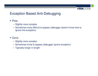 Exception Based Anti-Debugging

 Pros
 – Slightly more complex
 – Sometimes more difficult to bypass (debugger doesn’t know how to
   ignore the exception)


 Cons
 – Slightly more complex
 – Sometimes trivial to bypass (debugger ignore exception)
 – Typically longer in length
 