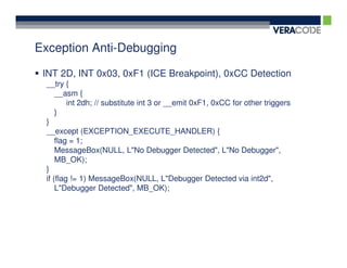 Exception Anti-Debugging

 INT 2D, INT 0x03, 0xF1 (ICE Breakpoint), 0xCC Detection
 __try {
     __asm {
         int 2dh; // substitute int 3 or __emit 0xF1, 0xCC for other triggers
     }
 }
 __except (EXCEPTION_EXECUTE_HANDLER) {
     flag = 1;
     MessageBox(NULL, L"No Debugger Detected", L"No Debugger",
     MB_OK);
 }
 if (flag != 1) MessageBox(NULL, L"Debugger Detected via int2d",
     L"Debugger Detected", MB_OK);
 