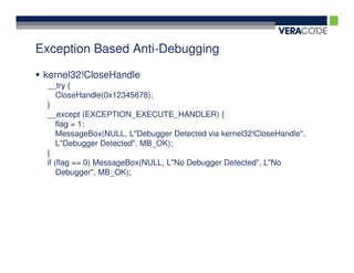 Exception Based Anti-Debugging

 kernel32!CloseHandle
 __try {
     CloseHandle(0x12345678);
 }
 __except (EXCEPTION_EXECUTE_HANDLER) {
     flag = 1;
     MessageBox(NULL, L"Debugger Detected via kernel32!CloseHandle",
     L"Debugger Detected", MB_OK);
 }
 if (flag == 0) MessageBox(NULL, L"No Debugger Detected", L"No
     Debugger", MB_OK);
 