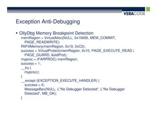 Exception Anti-Debugging

 OllyDbg Memory Breakpoint Detection
 memRegion = VirtualAlloc(NULL, 0x10000, MEM_COMMIT,
   PAGE_READWRITE);
 RtlFillMemory(memRegion, 0x10, 0xC3);
 success = VirtualProtect(memRegion, 0x10, PAGE_EXECUTE_READ |
   PAGE_GUARD, &oldProt);
 myproc = (FARPROC) memRegion;
 success = 1;
 __try {
   myproc();
 }
 __except (EXCEPTION_EXECUTE_HANDLER) {
   success = 0;
   MessageBox(NULL, L"No Debugger Detected", L"No Debugger
   Detected", MB_OK);
 }
 