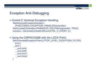 Exception Anti-Debugging

 Control C Vectored Exception Handling
 AddVectoredExceptionHandler(1,
   (PVECTORED_EXCEPTION_HANDLER)exhandler);
 SetConsoleCtrlHandler((PHANDLER_ROUTINE)sighandler, TRUE);
 success = GenerateConsoleCtrlEvent(CTRL_C_EVENT, 0);


 Using the CMPXCHG8B with the LOCK Prefix
 SetUnhandledExceptionFilter((LPTOP_LEVEL_EXCEPTION_FILTER)
   error);
 __asm {
   __emit 0xf0;
   __emit 0xf0;
   __emit 0xc7;
   __emit 0xc8;
 }
 