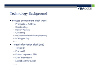 Technology Background
 Process Environment Block (PEB)
  – Process Base Address
  –   Heap Location
  –   Memory Pointers
  –   Global Flag
  –   OS Version Information (Major/Minor)
  –   isDebugged Flag
  –   …
 Thread Information Block (TIB)
  –   Thread ID
  –   Process ID
  –   Pointer to process PEB
  –   Error Information
  –   Exception Information
  –   …
 