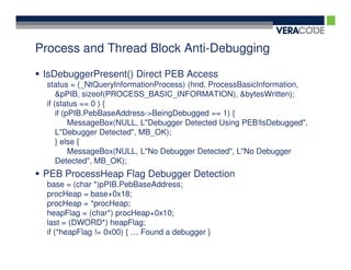 Process and Thread Block Anti-Debugging

 IsDebuggerPresent() Direct PEB Access
 status = (_NtQueryInformationProcess) (hnd, ProcessBasicInformation,
     &pPIB, sizeof(PROCESS_BASIC_INFORMATION), &bytesWritten);
 if (status == 0 ) {
     if (pPIB.PebBaseAddress->BeingDebugged == 1) {
          MessageBox(NULL, L"Debugger Detected Using PEB!IsDebugged",
     L"Debugger Detected", MB_OK);
     } else {
          MessageBox(NULL, L"No Debugger Detected", L"No Debugger
     Detected", MB_OK);
 PEB ProcessHeap Flag Debugger Detection
 base = (char *)pPIB.PebBaseAddress;
 procHeap = base+0x18;
 procHeap = *procHeap;
 heapFlag = (char*) procHeap+0x10;
 last = (DWORD*) heapFlag;
 if (*heapFlag != 0x00) { … Found a debugger }
 