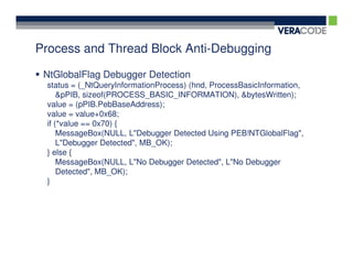Process and Thread Block Anti-Debugging

 NtGlobalFlag Debugger Detection
 status = (_NtQueryInformationProcess) (hnd, ProcessBasicInformation,
     &pPIB, sizeof(PROCESS_BASIC_INFORMATION), &bytesWritten);
 value = (pPIB.PebBaseAddress);
 value = value+0x68;
 if (*value == 0x70) {
     MessageBox(NULL, L"Debugger Detected Using PEB!NTGlobalFlag",
     L"Debugger Detected", MB_OK);
 } else {
     MessageBox(NULL, L"No Debugger Detected", L"No Debugger
     Detected", MB_OK);
 }
 