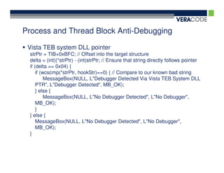 Process and Thread Block Anti-Debugging

 Vista TEB system DLL pointer
 strPtr = TIB+0xBFC; // Offset into the target structure
 delta = (int)(*strPtr) - (int)strPtr; // Ensure that string directly follows pointer
 if (delta == 0x04) {
     if (wcscmp(*strPtr, hookStr)==0) { // Compare to our known bad string
          MessageBox(NULL, L"Debugger Detected Via Vista TEB System DLL
     PTR", L"Debugger Detected", MB_OK);
     } else {
          MessageBox(NULL, L"No Debugger Detected", L"No Debugger",
     MB_OK);
     }
 } else {
     MessageBox(NULL, L"No Debugger Detected", L"No Debugger",
     MB_OK);
 }
 